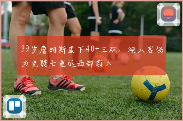 39岁詹姆斯轰下40+三双,湖人客场力克骑士重返西部前六