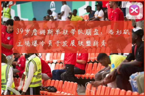 39岁詹姆斯单核带队崩盘,洛杉矶主场爆冷负于